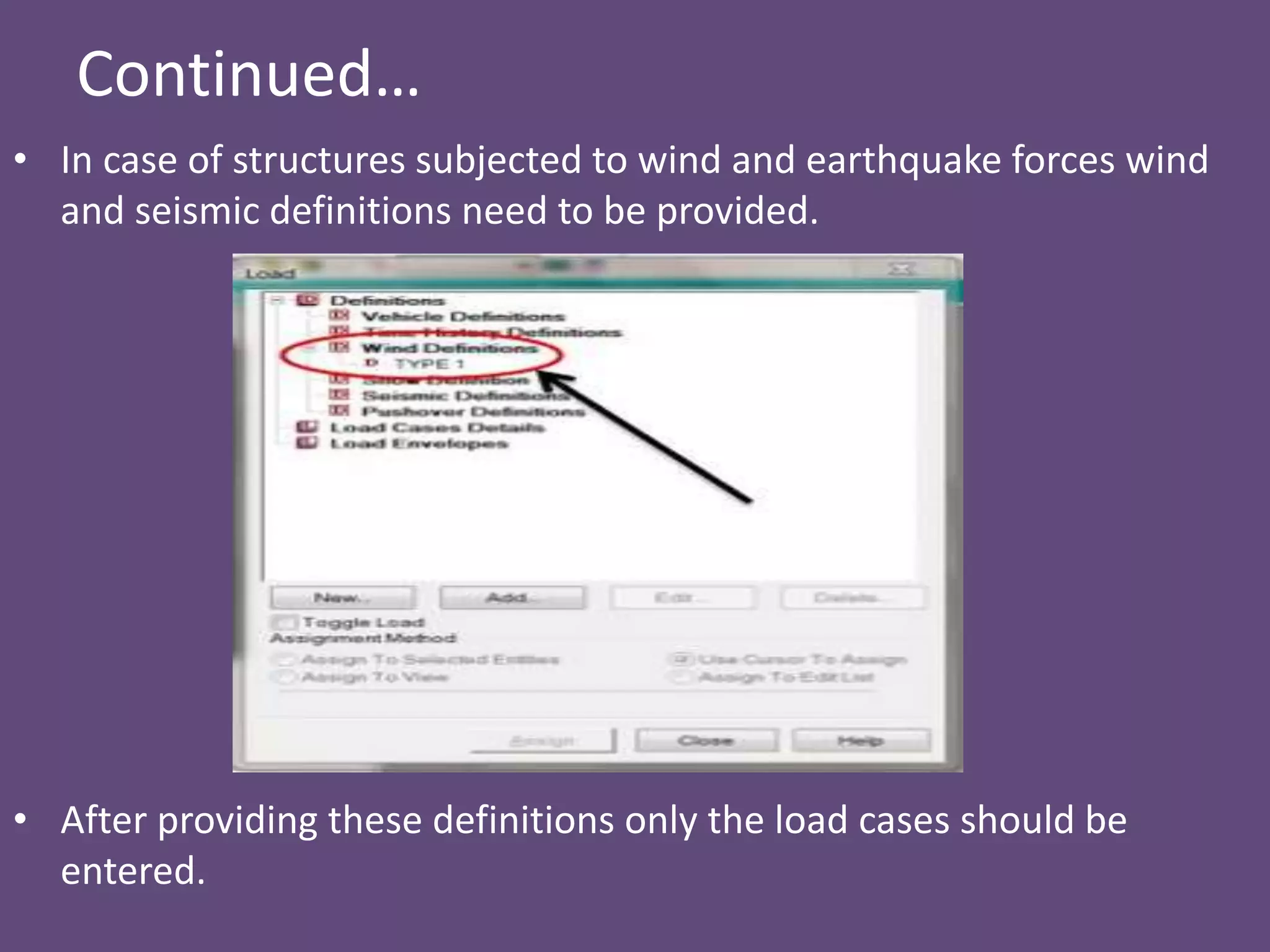Continued…
• In case of structures subjected to wind and earthquake forces wind
and seismic definitions need to be provided.
• After providing these definitions only the load cases should be
entered.
 