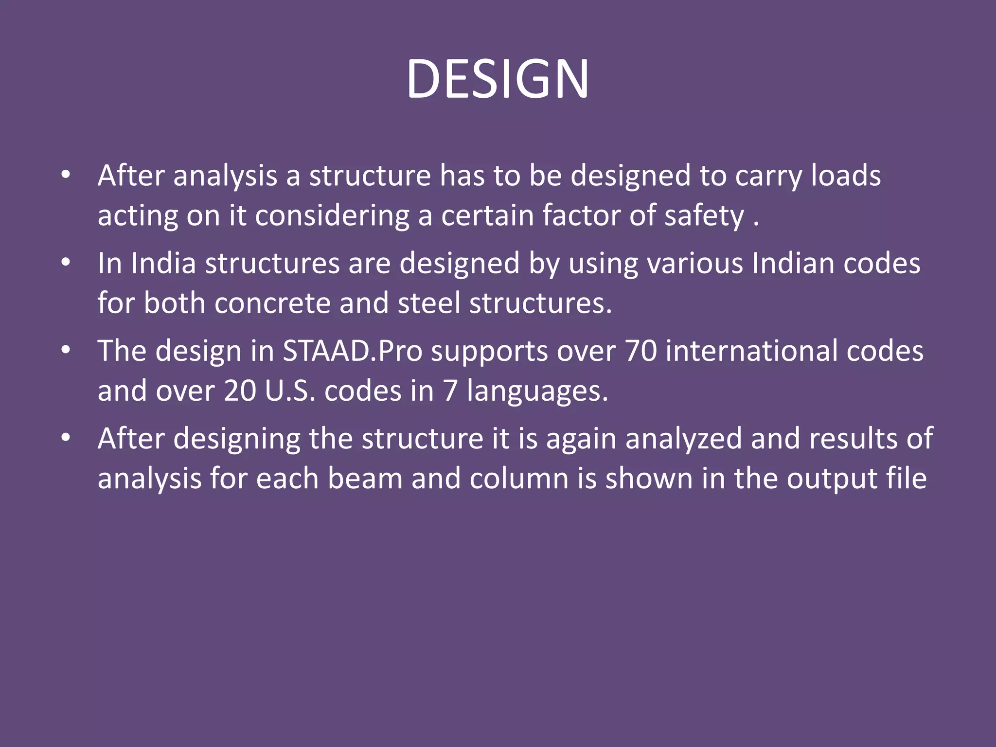 DESIGN
• After analysis a structure has to be designed to carry loads
acting on it considering a certain factor of safety .
• In India structures are designed by using various Indian codes
for both concrete and steel structures.
• The design in STAAD.Pro supports over 70 international codes
and over 20 U.S. codes in 7 languages.
• After designing the structure it is again analyzed and results of
analysis for each beam and column is shown in the output file
 