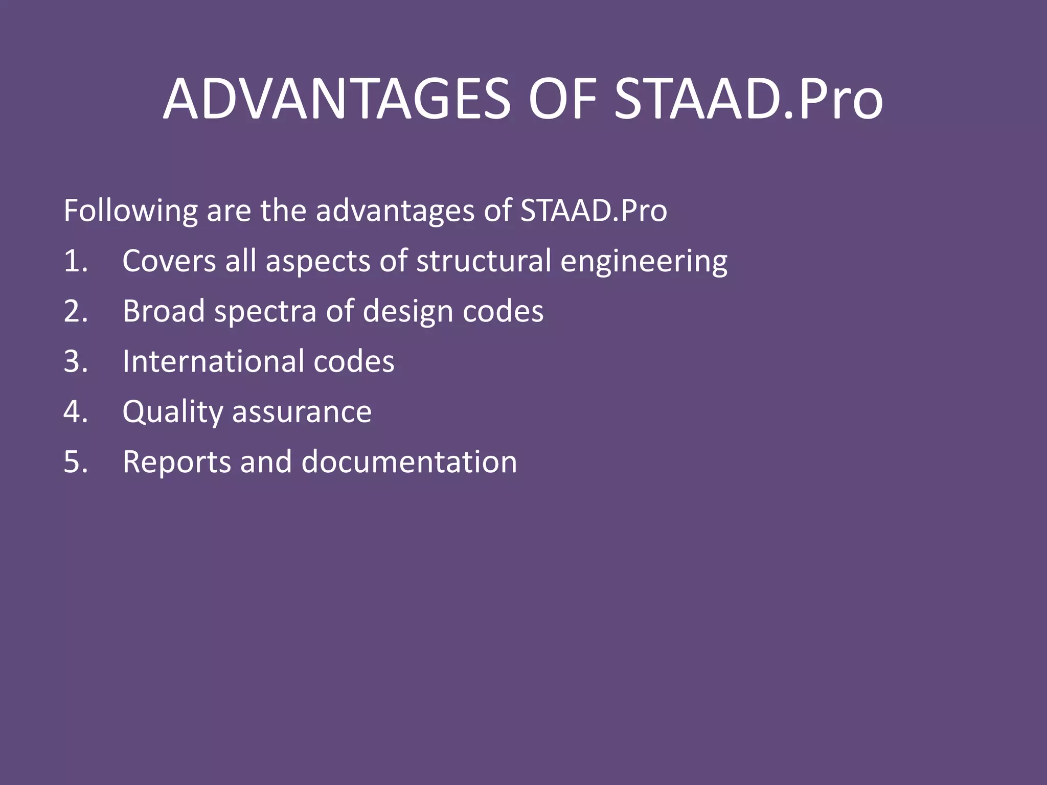 ADVANTAGES OF STAAD.Pro
Following are the advantages of STAAD.Pro
1. Covers all aspects of structural engineering
2. Broad spectra of design codes
3. International codes
4. Quality assurance
5. Reports and documentation
 