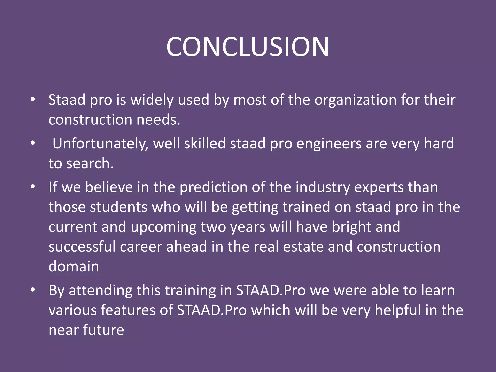 CONCLUSION
• Staad pro is widely used by most of the organization for their
construction needs.
• Unfortunately, well skilled staad pro engineers are very hard
to search.
• If we believe in the prediction of the industry experts then
those students who will be getting trained on staad pro in the
current and upcoming two years will have bright and
successful career ahead in the real estate and construction
domain
• By attending this training in STAAD.Pro we were able to learn
various features of STAAD.Pro which will be very helpful in the
near future
 