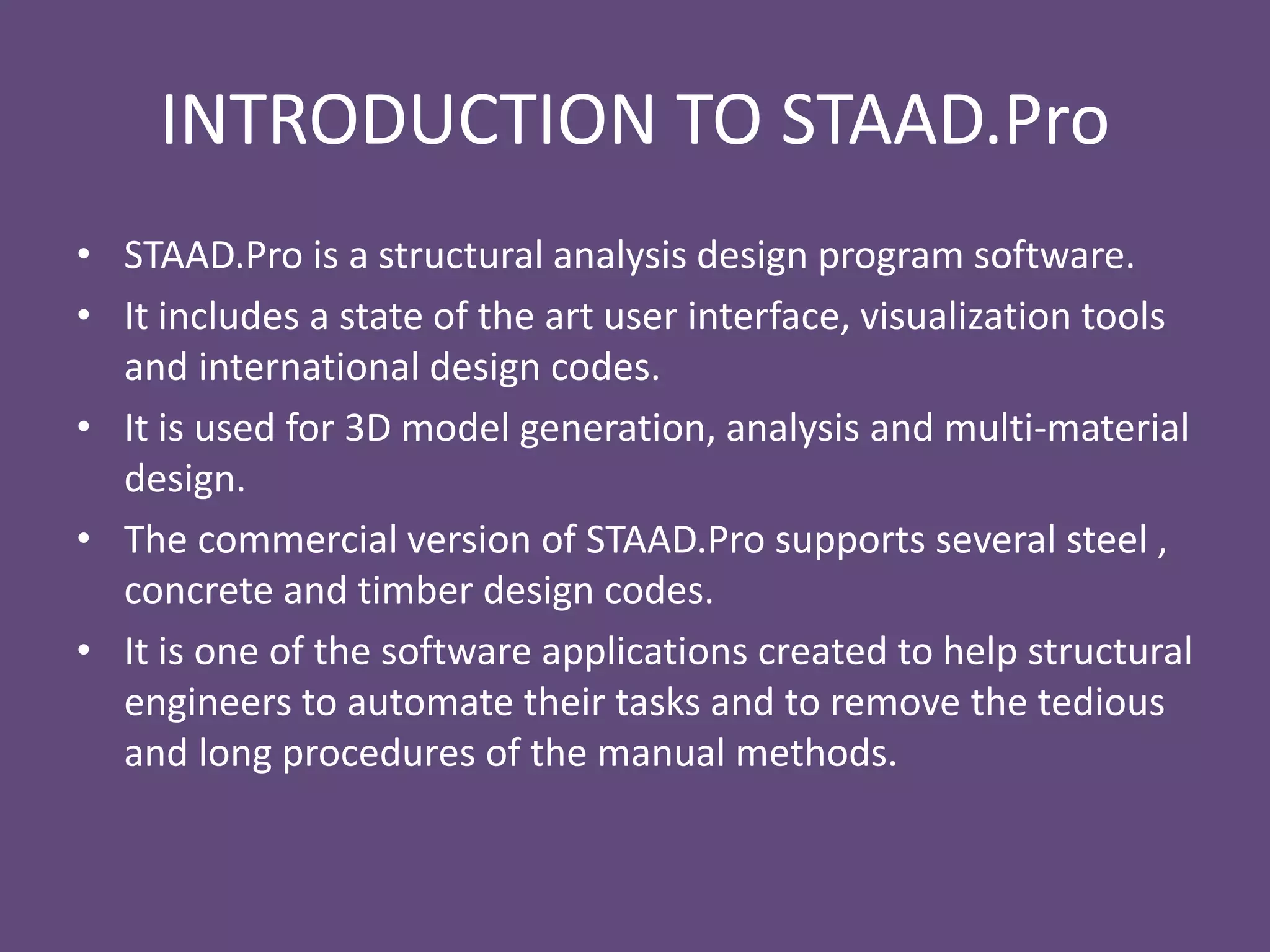 INTRODUCTION TO STAAD.Pro
• STAAD.Pro is a structural analysis design program software.
• It includes a state of the art user interface, visualization tools
and international design codes.
• It is used for 3D model generation, analysis and multi-material
design.
• The commercial version of STAAD.Pro supports several steel ,
concrete and timber design codes.
• It is one of the software applications created to help structural
engineers to automate their tasks and to remove the tedious
and long procedures of the manual methods.
 