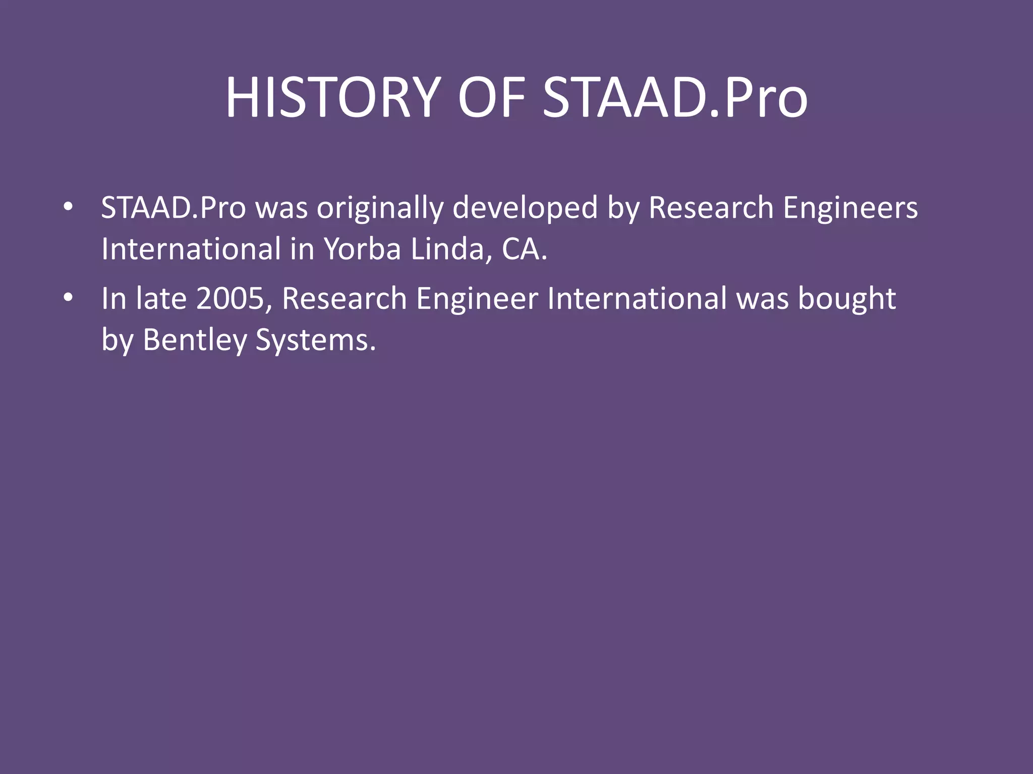 HISTORY OF STAAD.Pro
• STAAD.Pro was originally developed by Research Engineers
International in Yorba Linda, CA.
• In late 2005, Research Engineer International was bought
by Bentley Systems.
 