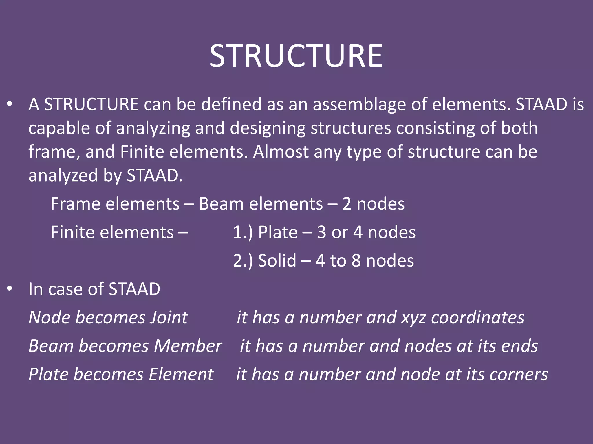 STRUCTURE
• A STRUCTURE can be defined as an assemblage of elements. STAAD is
capable of analyzing and designing structures consisting of both
frame, and Finite elements. Almost any type of structure can be
analyzed by STAAD.
Frame elements – Beam elements – 2 nodes
Finite elements – 1.) Plate – 3 or 4 nodes
2.) Solid – 4 to 8 nodes
• In case of STAAD
Node becomes Joint it has a number and xyz coordinates
Beam becomes Member it has a number and nodes at its ends
Plate becomes Element it has a number and node at its corners
 