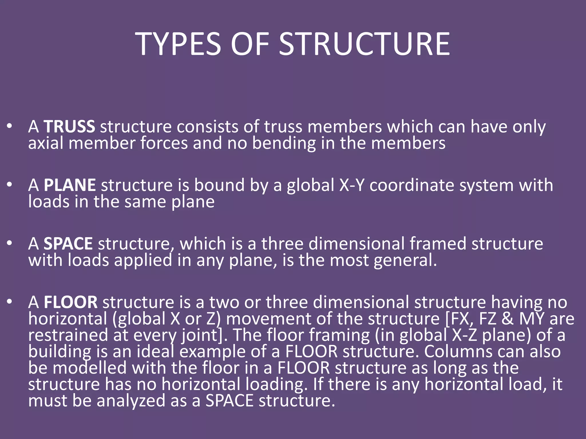 TYPES OF STRUCTURE
• A TRUSS structure consists of truss members which can have only
axial member forces and no bending in the members
• A PLANE structure is bound by a global X-Y coordinate system with
loads in the same plane
• A SPACE structure, which is a three dimensional framed structure
with loads applied in any plane, is the most general.
• A FLOOR structure is a two or three dimensional structure having no
horizontal (global X or Z) movement of the structure [FX, FZ & MY are
restrained at every joint]. The floor framing (in global X-Z plane) of a
building is an ideal example of a FLOOR structure. Columns can also
be modelled with the floor in a FLOOR structure as long as the
structure has no horizontal loading. If there is any horizontal load, it
must be analyzed as a SPACE structure.
 