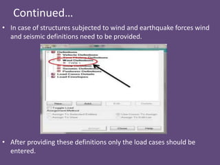 Continued…
• In case of structures subjected to wind and earthquake forces wind
and seismic definitions need to be provided.
• After providing these definitions only the load cases should be
entered.
 