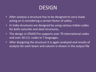 DESIGN
• After analysis a structure has to be designed to carry loads
acting on it considering a certain factor of safety .
• In India structures are designed by using various Indian codes
for both concrete and steel structures.
• The design in STAAD.Pro supports over 70 international codes
and over 20 U.S. codes in 7 languages.
• After designing the structure it is again analyzed and results of
analysis for each beam and column is shown in the output file
 