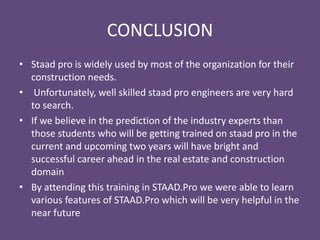 CONCLUSION
• Staad pro is widely used by most of the organization for their
construction needs.
• Unfortunately, well skilled staad pro engineers are very hard
to search.
• If we believe in the prediction of the industry experts then
those students who will be getting trained on staad pro in the
current and upcoming two years will have bright and
successful career ahead in the real estate and construction
domain
• By attending this training in STAAD.Pro we were able to learn
various features of STAAD.Pro which will be very helpful in the
near future
 
