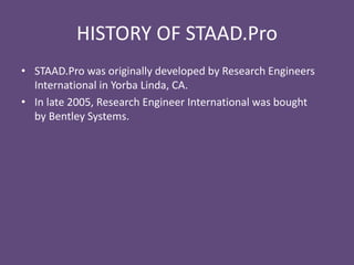 HISTORY OF STAAD.Pro
• STAAD.Pro was originally developed by Research Engineers
International in Yorba Linda, CA.
• In late 2005, Research Engineer International was bought
by Bentley Systems.
 
