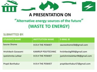 A PRESENTATION ON
“Alternative energy sources of the future”
(WASTE TO ENERGY)
SUBMITTED BY:
STUDENTS NAME INSTITUITION NAME E-MAIL ID
Saurav Shome H.R.H THE POWIET sauravshome58@gmail.com
Hrishikesh Goswami KAMRUP POLYTECHNIC hrishikeshg999@gmail.com
Jyotishmita Lahkar H.R.H THE POWIET jyotishmitalahkar98@gmail.com
Prapti Borthakur H.R.H THE POWIET praptiborthakur57@gmail.com
 
