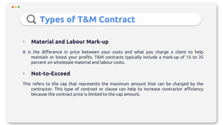 Types of T&M Contract
• Material and Labour Mark-up
It is the difference in price between your costs and what you charge a client to help
maintain or boost your profits. T&M contracts typically include a mark-up of 15 to 35
percent on wholesale material and labour costs.
• Not-to-Exceed
This refers to the cap that represents the maximum amount that can be charged by the
contractor. This type of contract or clause can help to increase contractor efficiency
because the contract price is limited to the cap amount.
 