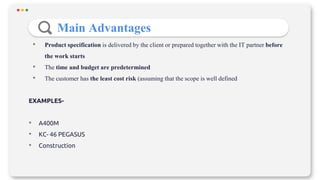 • Product specification is delivered by the client or prepared together with the IT partner before
the work starts
• The time and budget are predetermined
• The customer has the least cost risk (assuming that the scope is well defined
EXAMPLES-
• A400M
• KC- 46 PEGASUS
• Construction
Main Advantages
 