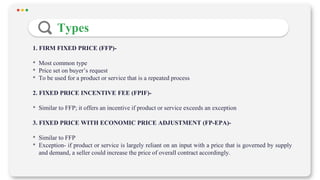 Types
1. FIRM FIXED PRICE (FFP)-
• Most common type
• Price set on buyer’s request
• To be used for a product or service that is a repeated process
2. FIXED PRICE INCENTIVE FEE (FPIF)-
• Similar to FFP; it offers an incentive if product or service exceeds an exception
3. FIXED PRICE WITH ECONOMIC PRICE ADJUSTMENT (FP-EPA)-
• Similar to FFP
• Exception- if product or service is largely reliant on an input with a price that is governed by supply
and demand, a seller could increase the price of overall contract accordingly.
 