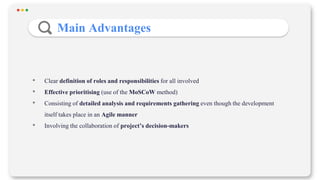 • Clear definition of roles and responsibilities for all involved
• Effective prioritising (use of the MoSCoW method)
• Consisting of detailed analysis and requirements gathering even though the development
itself takes place in an Agile manner
• Involving the collaboration of project’s decision-makers
Main Advantages
 