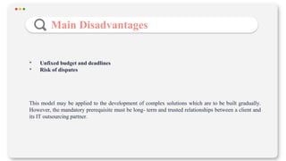 Main Disadvantages
• Unfixed budget and deadlines
• Risk of disputes
This model may be applied to the development of complex solutions which are to be built gradually.
However, the mandatory prerequisite must be long- term and trusted relationships between a client and
its IT outsourcing partner.
 