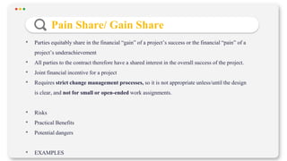 • Parties equitably share in the financial “gain” of a project’s success or the financial “pain” of a
project’s underachievement
• All parties to the contract therefore have a shared interest in the overall success of the project.
• Joint financial incentive for a project
• Requires strict change management processes, so it is not appropriate unless/until the design
is clear, and not for small or open-ended work assignments.
• Risks
• Practical Benefits
• Potential dangers
• EXAMPLES
Pain Share/ Gain Share
 