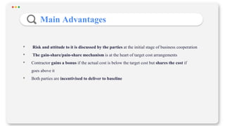• Risk and attitude to it is discussed by the parties at the initial stage of business cooperation
• The gain-share/pain-share mechanism is at the heart of target cost arrangements
• Contractor gains a bonus if the actual cost is below the target cost but shares the cost if
goes above it
• Both parties are incentivised to deliver to baseline
Main Advantages
 