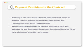 Payment Provisions in the Contract
• Reimbursing all of the service provider’s direct costs, on the basis that costs are open and
transparent. There is no incentive to cut corners to make a bit of additional profit.
• Contributing to the service provider’s corporate overheads.
• A risk and reward compensation model that rewards the parties based on overall project
performance. The better the performance the more money the service provider receives. This is a
crucial point in terms of incentivising a service provider.
 