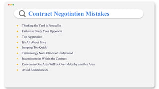 Contract Negotiation Mistakes
● Thinking the Yard is Fenced In
● Failure to Study Your Opponent
● Too Aggressive
● It's All About Price
● Jumping Too Quick
● Terminology Not Defined or Understood
● Inconsistencies Within the Contract
● Concern in One Area Will be Overridden by Another Area
● Avoid Redundancies
 