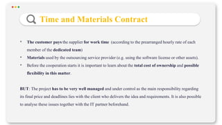 • The customer pays the supplier for work time (according to the prearranged hourly rate of each
member of the dedicated team)
• Materials used by the outsourcing service provider (e.g. using the software license or other assets).
• Before the cooperation starts it is important to learn about the total cost of ownership and possible
flexibility in this matter.
BUT: The project has to be very well managed and under control as the main responsibility regarding
its final price and deadlines lies with the client who delivers the idea and requirements. It is also possible
to analyse these issues together with the IT partner beforehand.
Time and Materials Contract
 