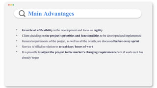 • Great level of flexibility in the development and focus on Agility
• Client deciding on the project’s priorities and functionalities to be developed and implemented
• General requirements of the project, as well as all the details, are discussed before every sprint
• Service is billed in relation to actual days/ hours of work
• It is possible to adjust the project to the market’s changing requirements even if work on it has
already begun
Main Advantages
 