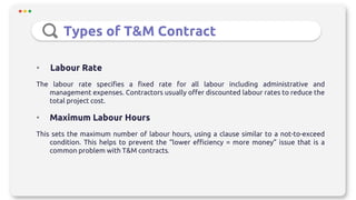 Types of T&M Contract
• Labour Rate
The labour rate specifies a fixed rate for all labour including administrative and
management expenses. Contractors usually offer discounted labour rates to reduce the
total project cost.
• Maximum Labour Hours
This sets the maximum number of labour hours, using a clause similar to a not-to-exceed
condition. This helps to prevent the “lower efficiency = more money” issue that is a
common problem with T&M contracts.
 
