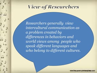 Researchers generally view
intercultural communication as
a problem created by
differences in behaviors and
world views among people who
speak different languages and
who belong to different cultures.
 