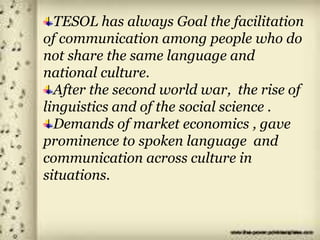 TESOL has always Goal the facilitation
of communication among people who do
not share the same language and
national culture.
After the second world war, the rise of
linguistics and of the social science .
Demands of market economics , gave
prominence to spoken language and
communication across culture in
situations.
 