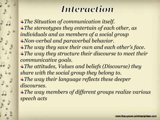w
The Situation of communication itself.
The stereotypes they entertain of each other, as
individuals and as members of a social group
Non-verbal and paraverbal behavior.
The way they save their own and each other’s face.
The way they structure their discourse to meet their
communicative goals.
The attitudes, Values and beliefs (Discourse) they
share with the social group they belong to.
The way their language reflects these deeper
discourses.
The way members of different groups realize various
speech acts
 
