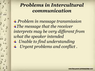Problems in Intercultural
communication
Problem in message transmission
The message that the receiver
interprets may be very different from
what the speaker intended
Unable to find understanding
Urgent problems and conflict .
 