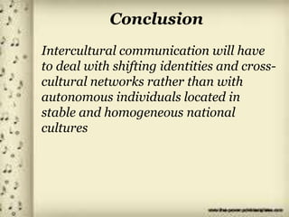 Conclusion
Intercultural communication will have
to deal with shifting identities and cross-
cultural networks rather than with
autonomous individuals located in
stable and homogeneous national
cultures
 