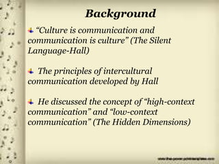 Background
“Culture is communication and
communication is culture” (The Silent
Language-Hall)
The principles of intercultural
communication developed by Hall
He discussed the concept of “high-context
communication” and “low-context
communication” (The Hidden Dimensions)
 