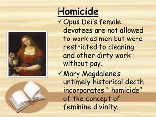 Homicide
Opus Dei’s female
devotees are not allowed
to work as men but were
restricted to cleaning
and other dirty work
without pay.
Mary Magdalene’s
untimely historical death
incorporates “ homicide”
of the concept of
feminine divinity.
 