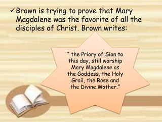Brown is trying to prove that Mary
Magdalene was the favorite of all the
disciples of Christ. Brown writes:
“ the Priory of Sion to
this day, still worship
Mary Magdalene as
the Goddess, the Holy
Grail, the Rose and
the Divine Mother.”
 