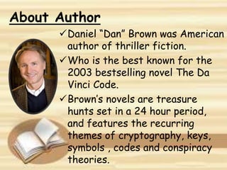About Author
Daniel “Dan” Brown was American
author of thriller fiction.
Who is the best known for the
2003 bestselling novel The Da
Vinci Code.
Brown’s novels are treasure
hunts set in a 24 hour period,
and features the recurring
themes of cryptography, keys,
symbols , codes and conspiracy
theories.
 