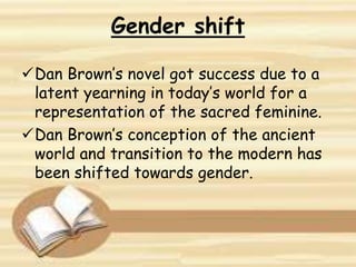 Dan Brown’s novel got success due to a
latent yearning in today’s world for a
representation of the sacred feminine.
Dan Brown’s conception of the ancient
world and transition to the modern has
been shifted towards gender.
Gender shift
 