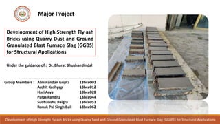 Development of High Strength Fly ash Bricks using Quarry Sand and Ground Granulated Blast Furnace Slag (GGBFS) for Structural Applications
Major Project
Development of High Strength Fly ash
Bricks using Quarry Dust and Ground
Granulated Blast Furnace Slag (GGBS)
for Structural Applications
Under the guidance of : Dr. Bharat Bhushan Jindal
Group Members : Abhinandan Gupta 18bce003
Archit Kashyap 18bce012
Hari Arya 18bce028
Paras Pandita 18bce044
Sudhanshu Baigra 18bce053
Ronak Pal Singh Bali 18bce062
 