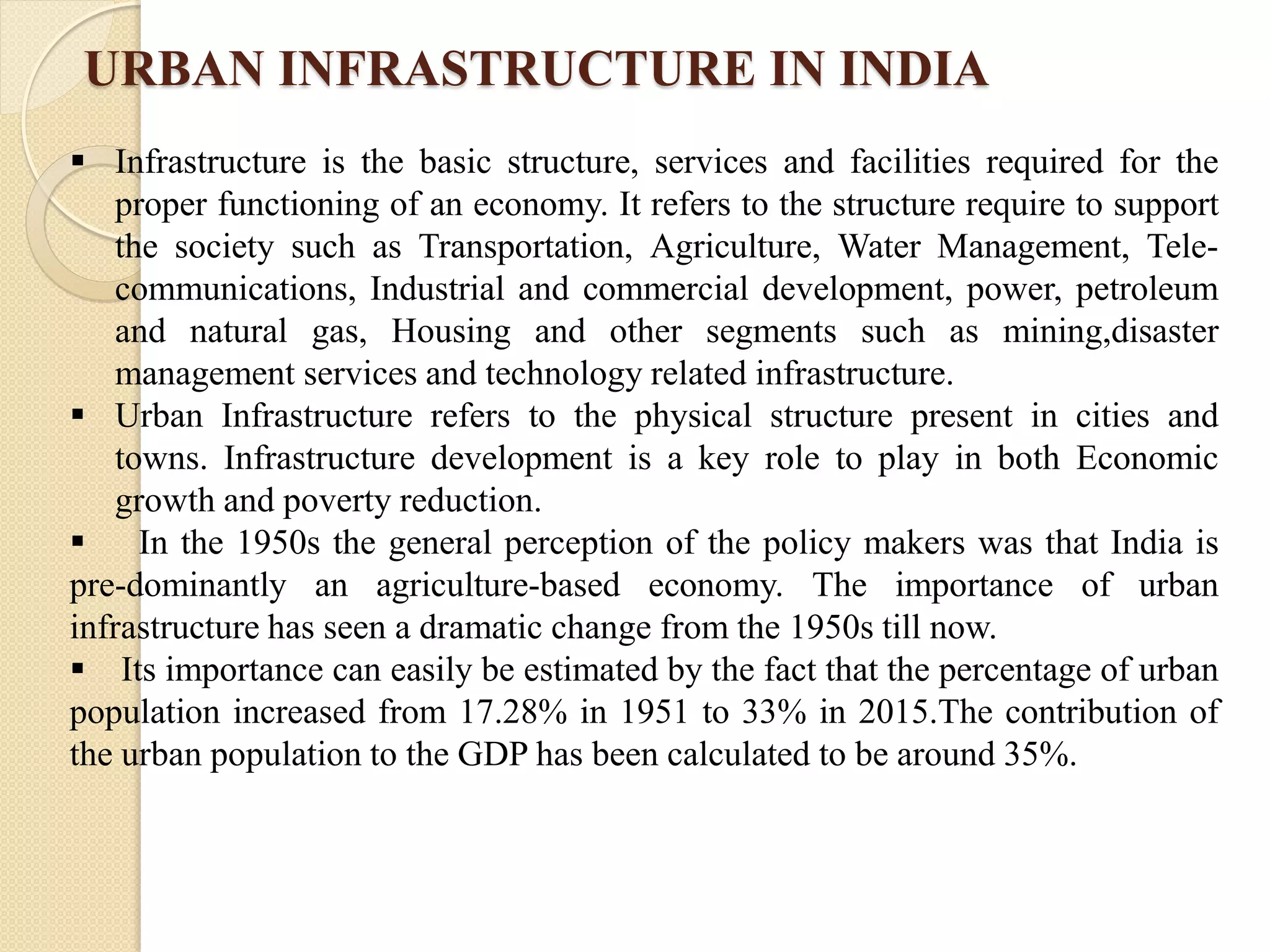 URBAN INFRASTRUCTURE IN INDIA
 Infrastructure is the basic structure, services and facilities required for the
proper functioning of an economy. It refers to the structure require to support
the society such as Transportation, Agriculture, Water Management, Tele-
communications, Industrial and commercial development, power, petroleum
and natural gas, Housing and other segments such as mining,disaster
management services and technology related infrastructure.
 Urban Infrastructure refers to the physical structure present in cities and
towns. Infrastructure development is a key role to play in both Economic
growth and poverty reduction.
 In the 1950s the general perception of the policy makers was that India is
pre-dominantly an agriculture-based economy. The importance of urban
infrastructure has seen a dramatic change from the 1950s till now.
 Its importance can easily be estimated by the fact that the percentage of urban
population increased from 17.28% in 1951 to 33% in 2015.The contribution of
the urban population to the GDP has been calculated to be around 35%.
 