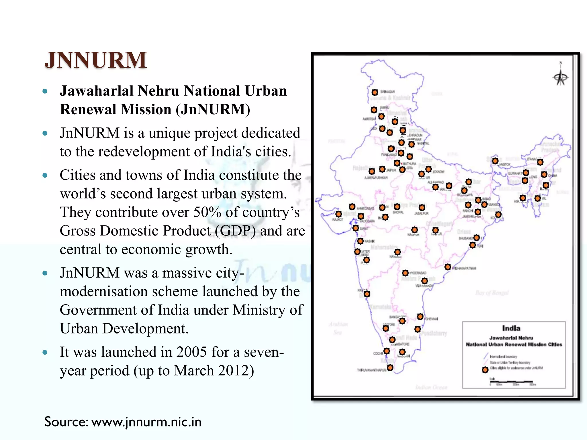 JNNURM
 Jawaharlal Nehru National Urban
Renewal Mission (JnNURM)
 JnNURM is a unique project dedicated
to the redevelopment of India's cities.
 Cities and towns of India constitute the
world’s second largest urban system.
They contribute over 50% of country’s
Gross Domestic Product (GDP) and are
central to economic growth.
 JnNURM was a massive city-
modernisation scheme launched by the
Government of India under Ministry of
Urban Development.
 It was launched in 2005 for a seven-
year period (up to March 2012)
Source: www.jnnurm.nic.in
 