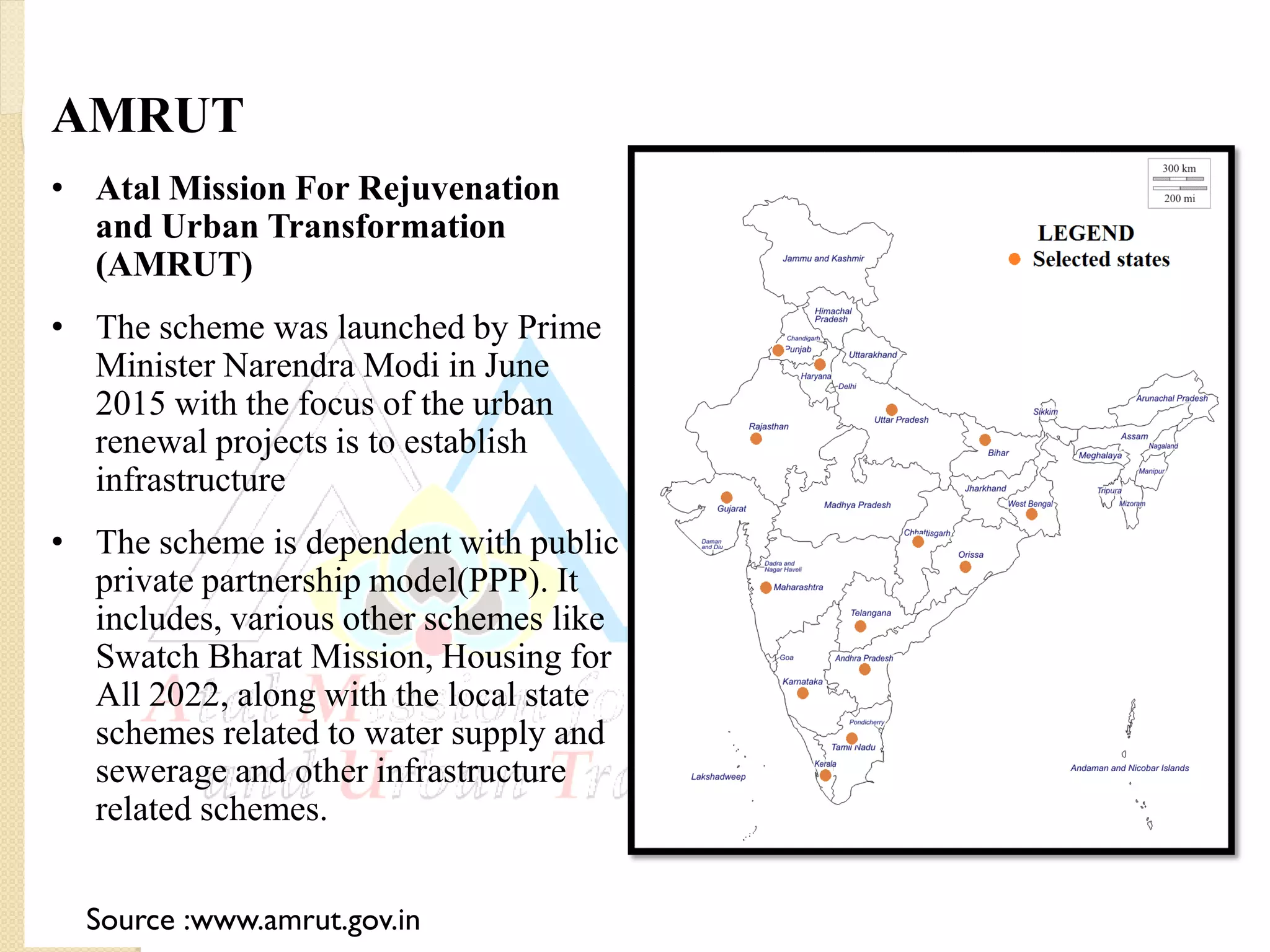 AMRUT
• Atal Mission For Rejuvenation
and Urban Transformation
(AMRUT)
• The scheme was launched by Prime
Minister Narendra Modi in June
2015 with the focus of the urban
renewal projects is to establish
infrastructure
• The scheme is dependent with public
private partnership model(PPP). It
includes, various other schemes like
Swatch Bharat Mission, Housing for
All 2022, along with the local state
schemes related to water supply and
sewerage and other infrastructure
related schemes.
Source :www.amrut.gov.in
 