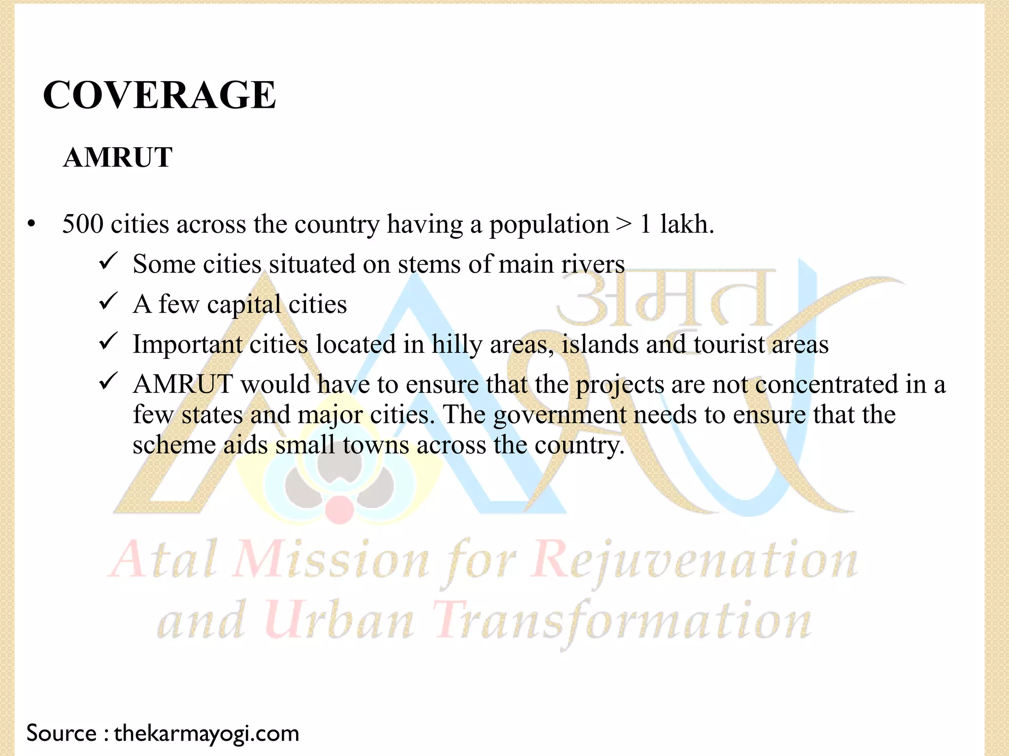 AMRUT
• 500 cities across the country having a population > 1 lakh.
 Some cities situated on stems of main rivers
 A few capital cities
 Important cities located in hilly areas, islands and tourist areas
 AMRUT would have to ensure that the projects are not concentrated in a
few states and major cities. The government needs to ensure that the
scheme aids small towns across the country.
Source : thekarmayogi.com
COVERAGE
 