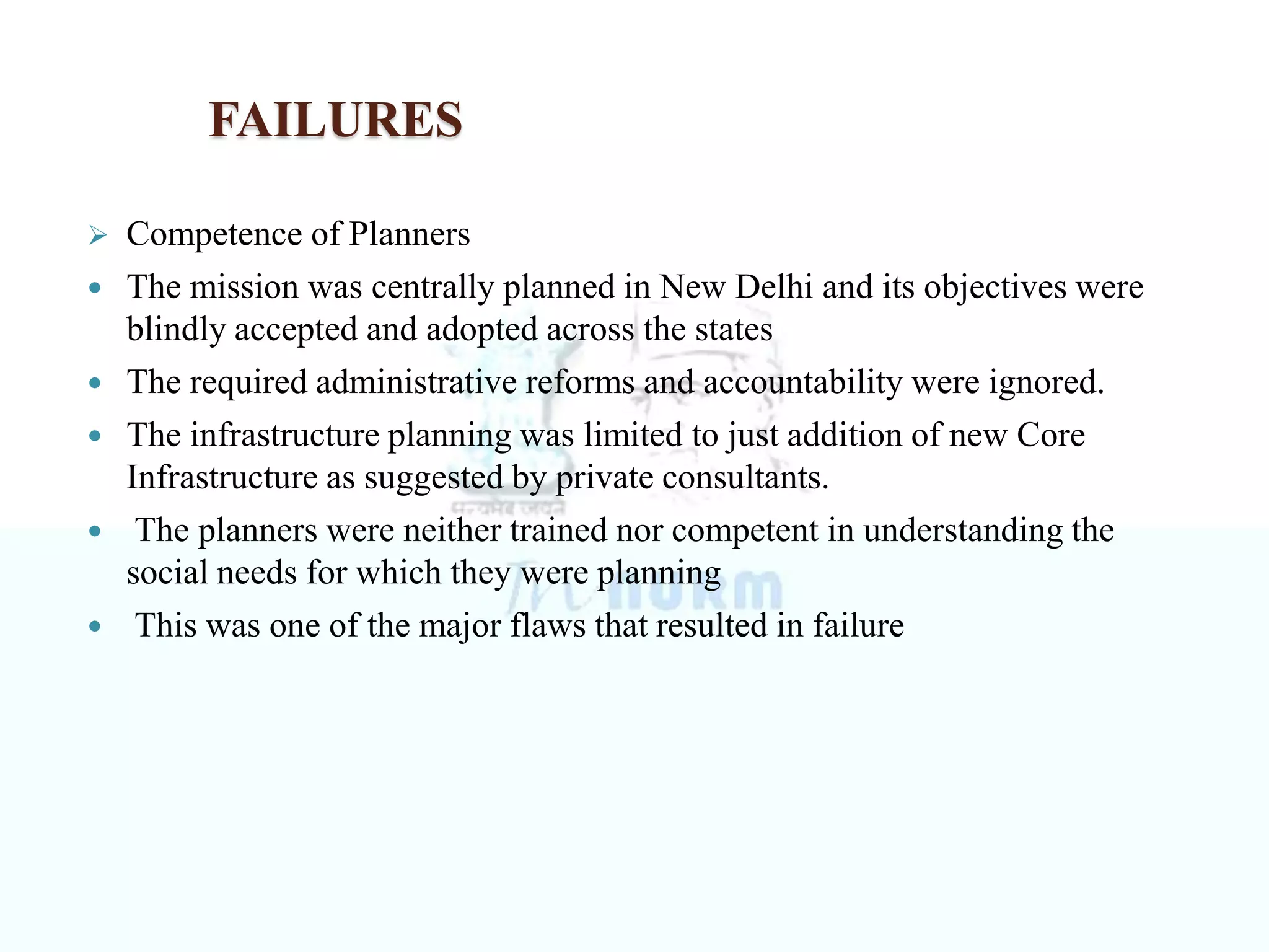 FAILURES
 Competence of Planners
 The mission was centrally planned in New Delhi and its objectives were
blindly accepted and adopted across the states
 The required administrative reforms and accountability were ignored.
 The infrastructure planning was limited to just addition of new Core
Infrastructure as suggested by private consultants.
 The planners were neither trained nor competent in understanding the
social needs for which they were planning
 This was one of the major flaws that resulted in failure
 