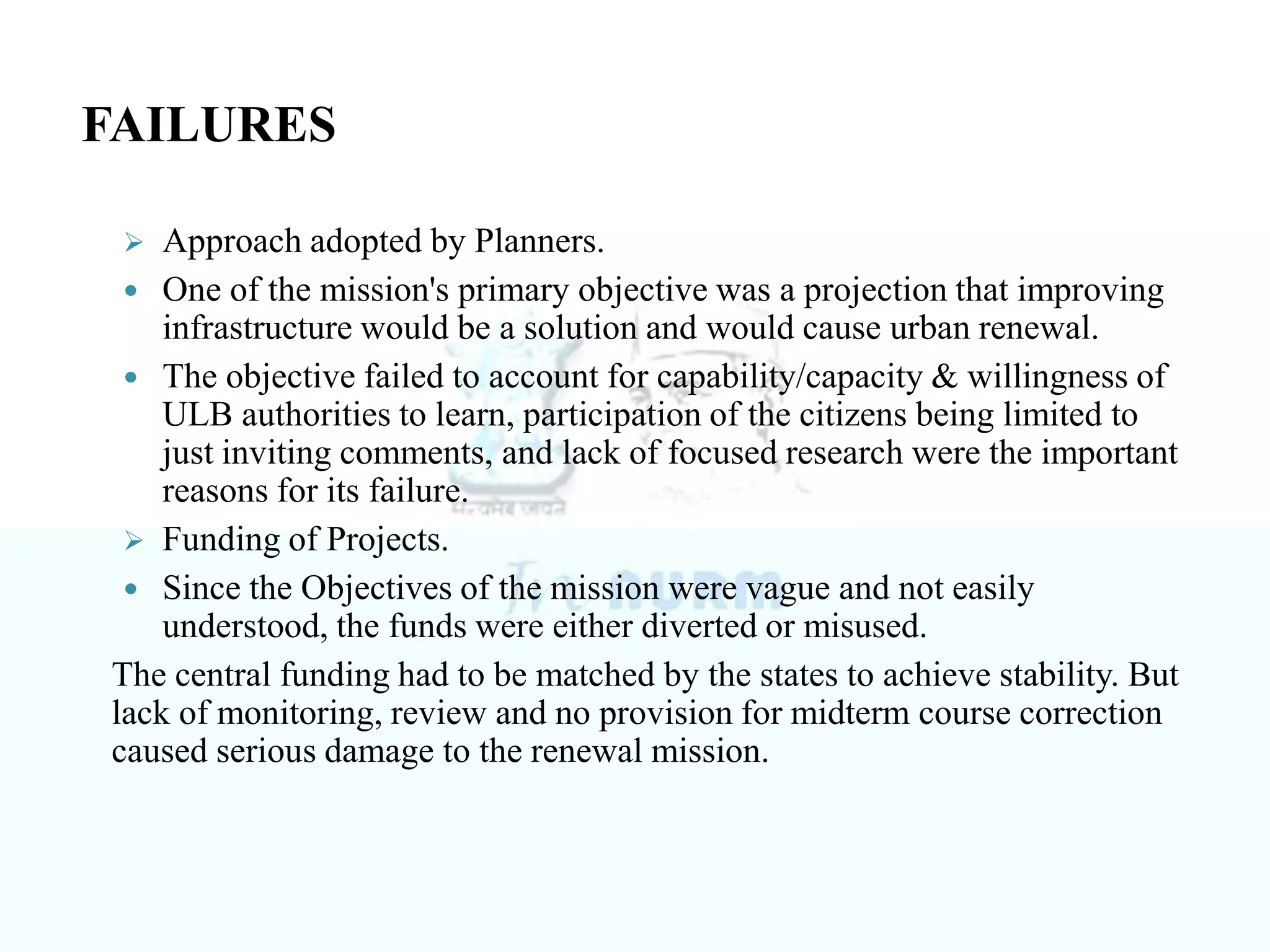 Approach adopted by Planners.
 One of the mission's primary objective was a projection that improving
infrastructure would be a solution and would cause urban renewal.
 The objective failed to account for capability/capacity & willingness of
ULB authorities to learn, participation of the citizens being limited to
just inviting comments, and lack of focused research were the important
reasons for its failure.
 Funding of Projects.
 Since the Objectives of the mission were vague and not easily
understood, the funds were either diverted or misused.
The central funding had to be matched by the states to achieve stability. But
lack of monitoring, review and no provision for midterm course correction
caused serious damage to the renewal mission.
FAILURES
 