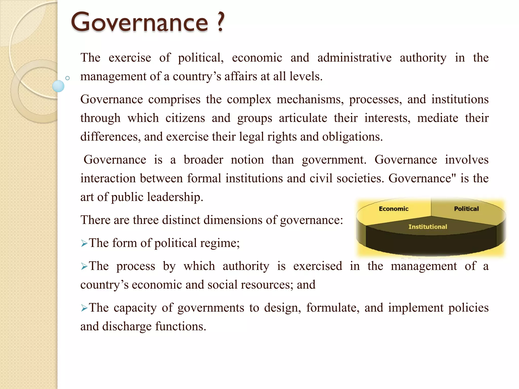 Governance ?
The exercise of political, economic and administrative authority in the
management of a country’s affairs at all levels.
Governance comprises the complex mechanisms, processes, and institutions
through which citizens and groups articulate their interests, mediate their
differences, and exercise their legal rights and obligations.
Governance is a broader notion than government. Governance involves
interaction between formal institutions and civil societies. Governance" is the
art of public leadership.
There are three distinct dimensions of governance:
The form of political regime;
The process by which authority is exercised in the management of a
country’s economic and social resources; and
The capacity of governments to design, formulate, and implement policies
and discharge functions.
 
