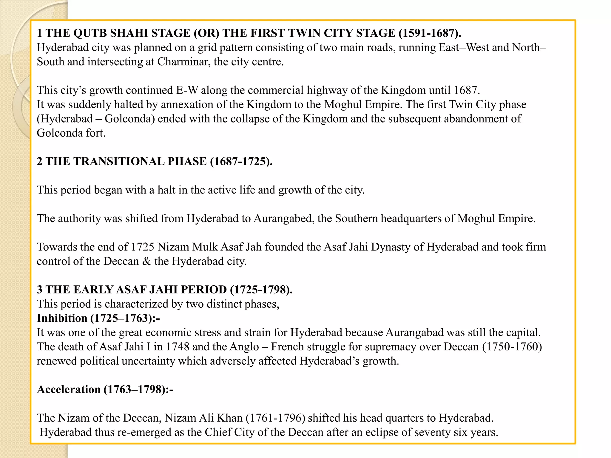 1 THE QUTB SHAHI STAGE (OR) THE FIRST TWIN CITY STAGE (1591-1687).
Hyderabad city was planned on a grid pattern consisting of two main roads, running East–West and North–
South and intersecting at Charminar, the city centre.
This city’s growth continued E-W along the commercial highway of the Kingdom until 1687.
It was suddenly halted by annexation of the Kingdom to the Moghul Empire. The first Twin City phase
(Hyderabad – Golconda) ended with the collapse of the Kingdom and the subsequent abandonment of
Golconda fort.
2 THE TRANSITIONAL PHASE (1687-1725).
This period began with a halt in the active life and growth of the city.
The authority was shifted from Hyderabad to Aurangabed, the Southern headquarters of Moghul Empire.
Towards the end of 1725 Nizam Mulk Asaf Jah founded the Asaf Jahi Dynasty of Hyderabad and took firm
control of the Deccan & the Hyderabad city.
3 THE EARLY ASAF JAHI PERIOD (1725-1798).
This period is characterized by two distinct phases,
Inhibition (1725–1763):-
It was one of the great economic stress and strain for Hyderabad because Aurangabad was still the capital.
The death of Asaf Jahi I in 1748 and the Anglo – French struggle for supremacy over Deccan (1750-1760)
renewed political uncertainty which adversely affected Hyderabad’s growth.
Acceleration (1763–1798):-
The Nizam of the Deccan, Nizam Ali Khan (1761-1796) shifted his head quarters to Hyderabad.
Hyderabad thus re-emerged as the Chief City of the Deccan after an eclipse of seventy six years.
 