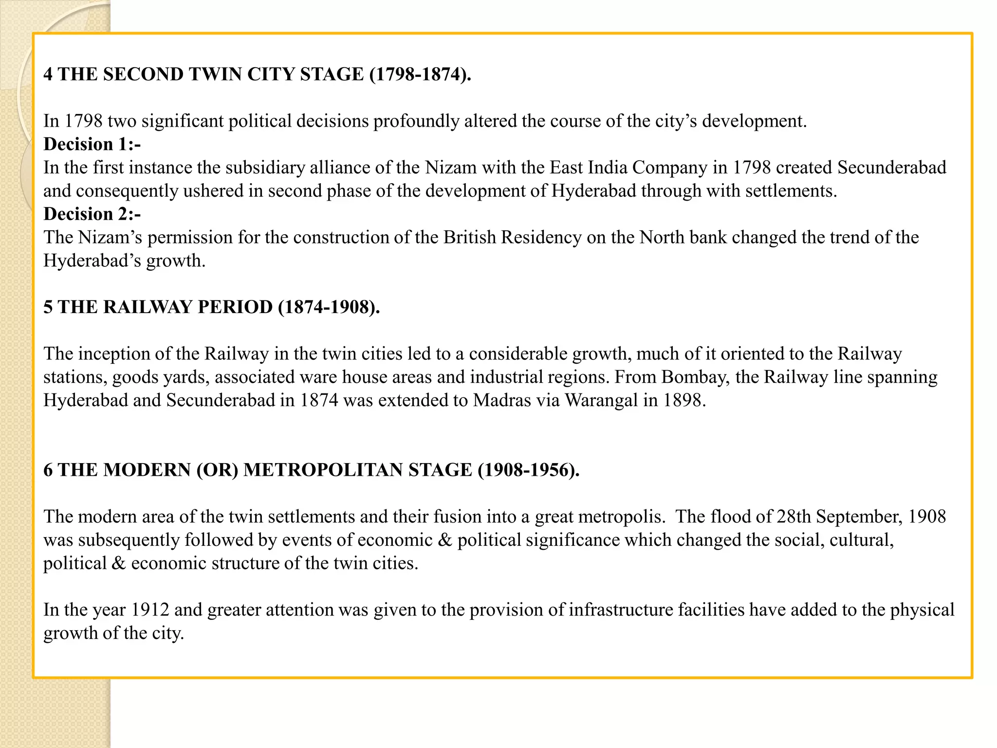 4 THE SECOND TWIN CITY STAGE (1798-1874).
In 1798 two significant political decisions profoundly altered the course of the city’s development.
Decision 1:-
In the first instance the subsidiary alliance of the Nizam with the East India Company in 1798 created Secunderabad
and consequently ushered in second phase of the development of Hyderabad through with settlements.
Decision 2:-
The Nizam’s permission for the construction of the British Residency on the North bank changed the trend of the
Hyderabad’s growth.
5 THE RAILWAY PERIOD (1874-1908).
The inception of the Railway in the twin cities led to a considerable growth, much of it oriented to the Railway
stations, goods yards, associated ware house areas and industrial regions. From Bombay, the Railway line spanning
Hyderabad and Secunderabad in 1874 was extended to Madras via Warangal in 1898.
6 THE MODERN (OR) METROPOLITAN STAGE (1908-1956).
The modern area of the twin settlements and their fusion into a great metropolis. The flood of 28th September, 1908
was subsequently followed by events of economic & political significance which changed the social, cultural,
political & economic structure of the twin cities.
In the year 1912 and greater attention was given to the provision of infrastructure facilities have added to the physical
growth of the city.
 