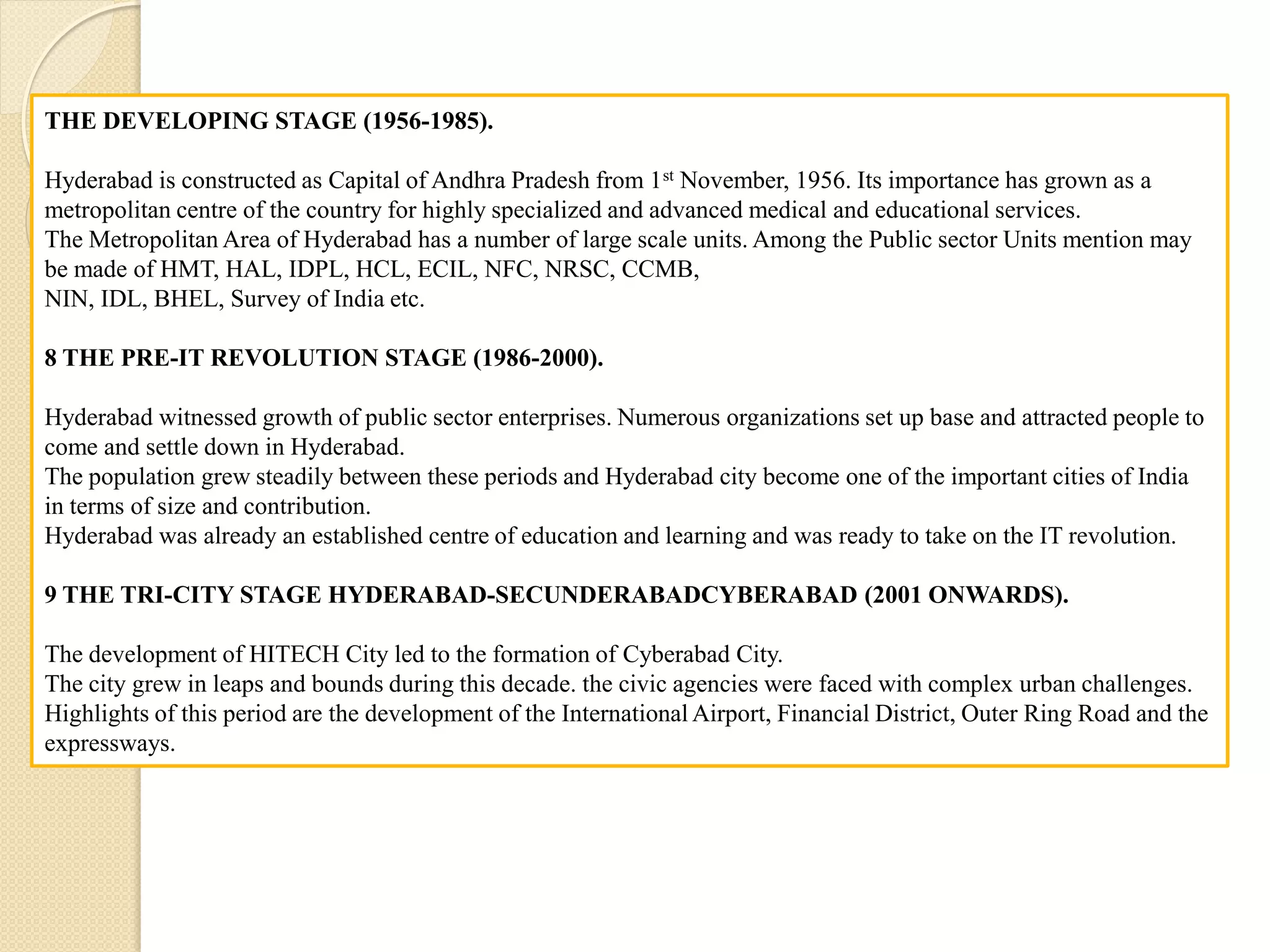 THE DEVELOPING STAGE (1956-1985).
Hyderabad is constructed as Capital of Andhra Pradesh from 1st November, 1956. Its importance has grown as a
metropolitan centre of the country for highly specialized and advanced medical and educational services.
The Metropolitan Area of Hyderabad has a number of large scale units. Among the Public sector Units mention may
be made of HMT, HAL, IDPL, HCL, ECIL, NFC, NRSC, CCMB,
NIN, IDL, BHEL, Survey of India etc.
8 THE PRE-IT REVOLUTION STAGE (1986-2000).
Hyderabad witnessed growth of public sector enterprises. Numerous organizations set up base and attracted people to
come and settle down in Hyderabad.
The population grew steadily between these periods and Hyderabad city become one of the important cities of India
in terms of size and contribution.
Hyderabad was already an established centre of education and learning and was ready to take on the IT revolution.
9 THE TRI-CITY STAGE HYDERABAD-SECUNDERABADCYBERABAD (2001 ONWARDS).
The development of HITECH City led to the formation of Cyberabad City.
The city grew in leaps and bounds during this decade. the civic agencies were faced with complex urban challenges.
Highlights of this period are the development of the International Airport, Financial District, Outer Ring Road and the
expressways.
 