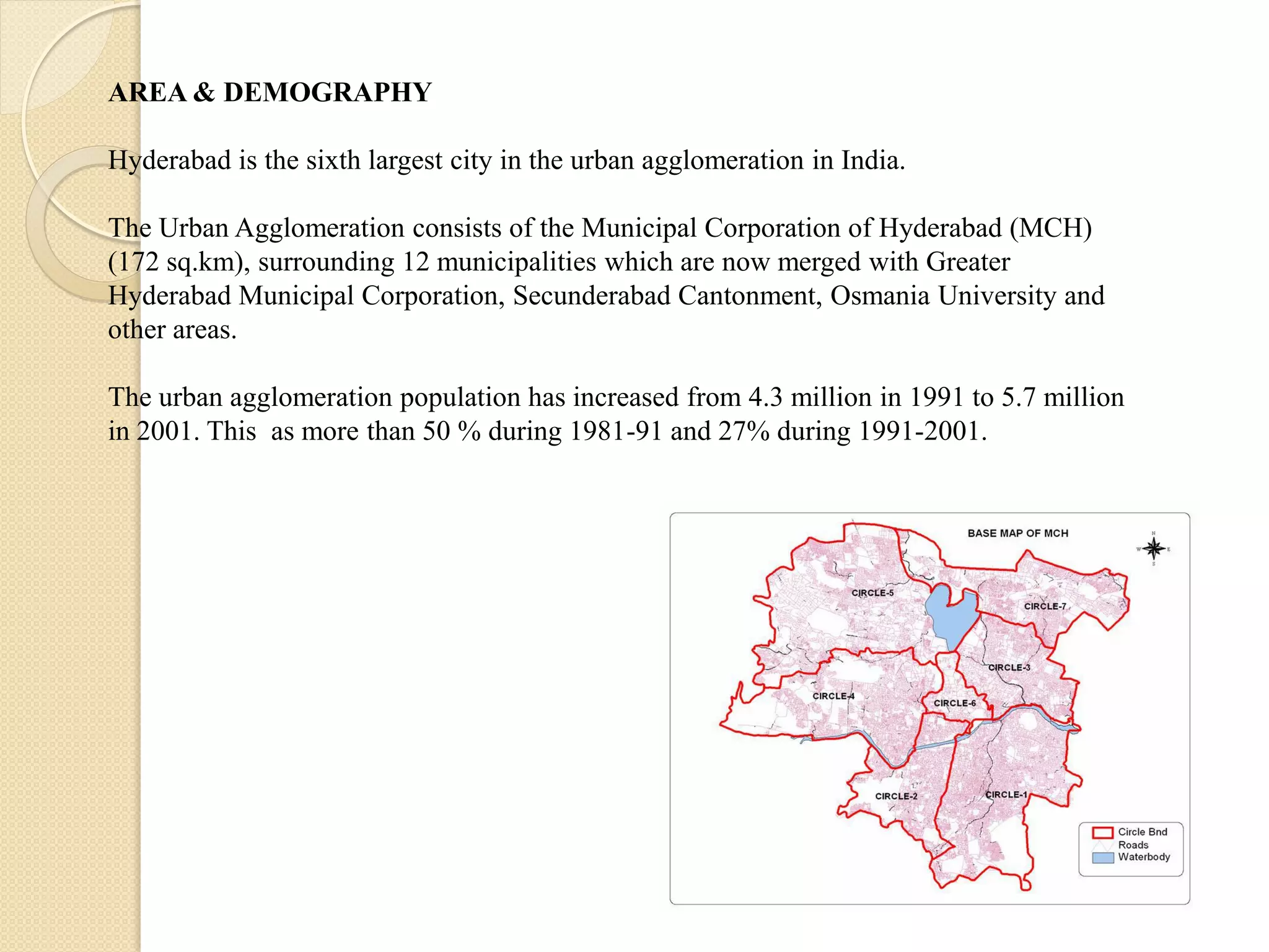 AREA & DEMOGRAPHY
Hyderabad is the sixth largest city in the urban agglomeration in India.
The Urban Agglomeration consists of the Municipal Corporation of Hyderabad (MCH)
(172 sq.km), surrounding 12 municipalities which are now merged with Greater
Hyderabad Municipal Corporation, Secunderabad Cantonment, Osmania University and
other areas.
The urban agglomeration population has increased from 4.3 million in 1991 to 5.7 million
in 2001. This as more than 50 % during 1981-91 and 27% during 1991-2001.
 
