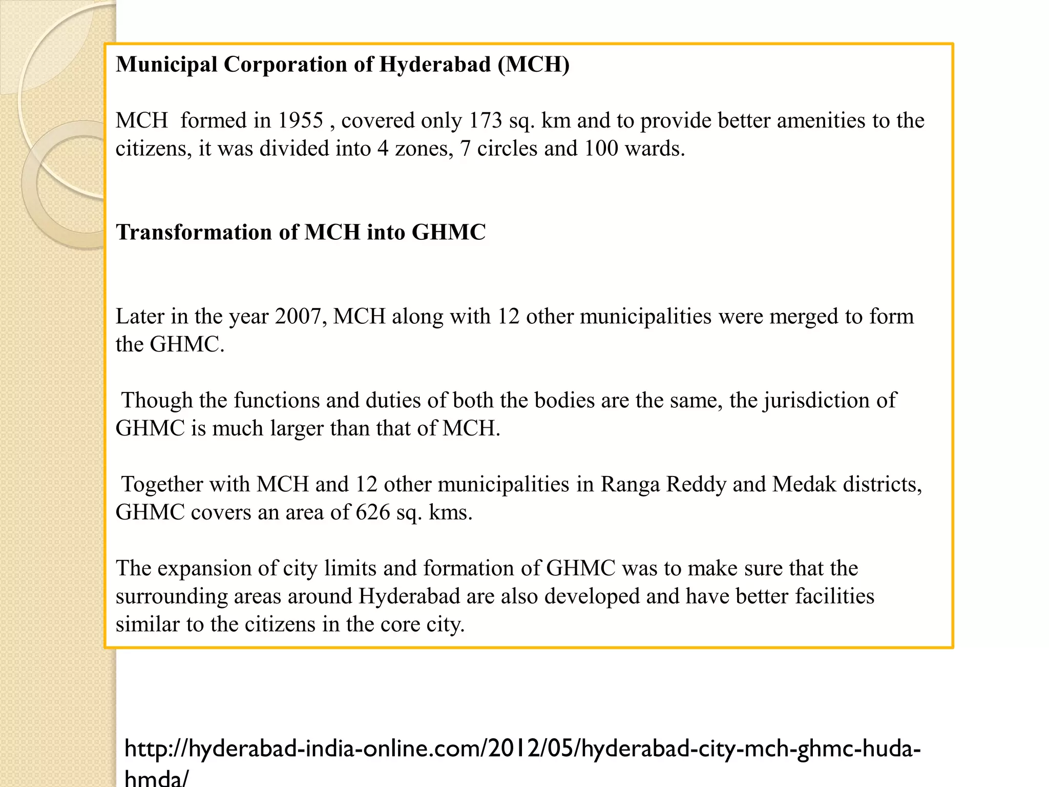 Municipal Corporation of Hyderabad (MCH)
MCH formed in 1955 , covered only 173 sq. km and to provide better amenities to the
citizens, it was divided into 4 zones, 7 circles and 100 wards.
Transformation of MCH into GHMC
Later in the year 2007, MCH along with 12 other municipalities were merged to form
the GHMC.
Though the functions and duties of both the bodies are the same, the jurisdiction of
GHMC is much larger than that of MCH.
Together with MCH and 12 other municipalities in Ranga Reddy and Medak districts,
GHMC covers an area of 626 sq. kms.
The expansion of city limits and formation of GHMC was to make sure that the
surrounding areas around Hyderabad are also developed and have better facilities
similar to the citizens in the core city.
http://hyderabad-india-online.com/2012/05/hyderabad-city-mch-ghmc-huda-
 
