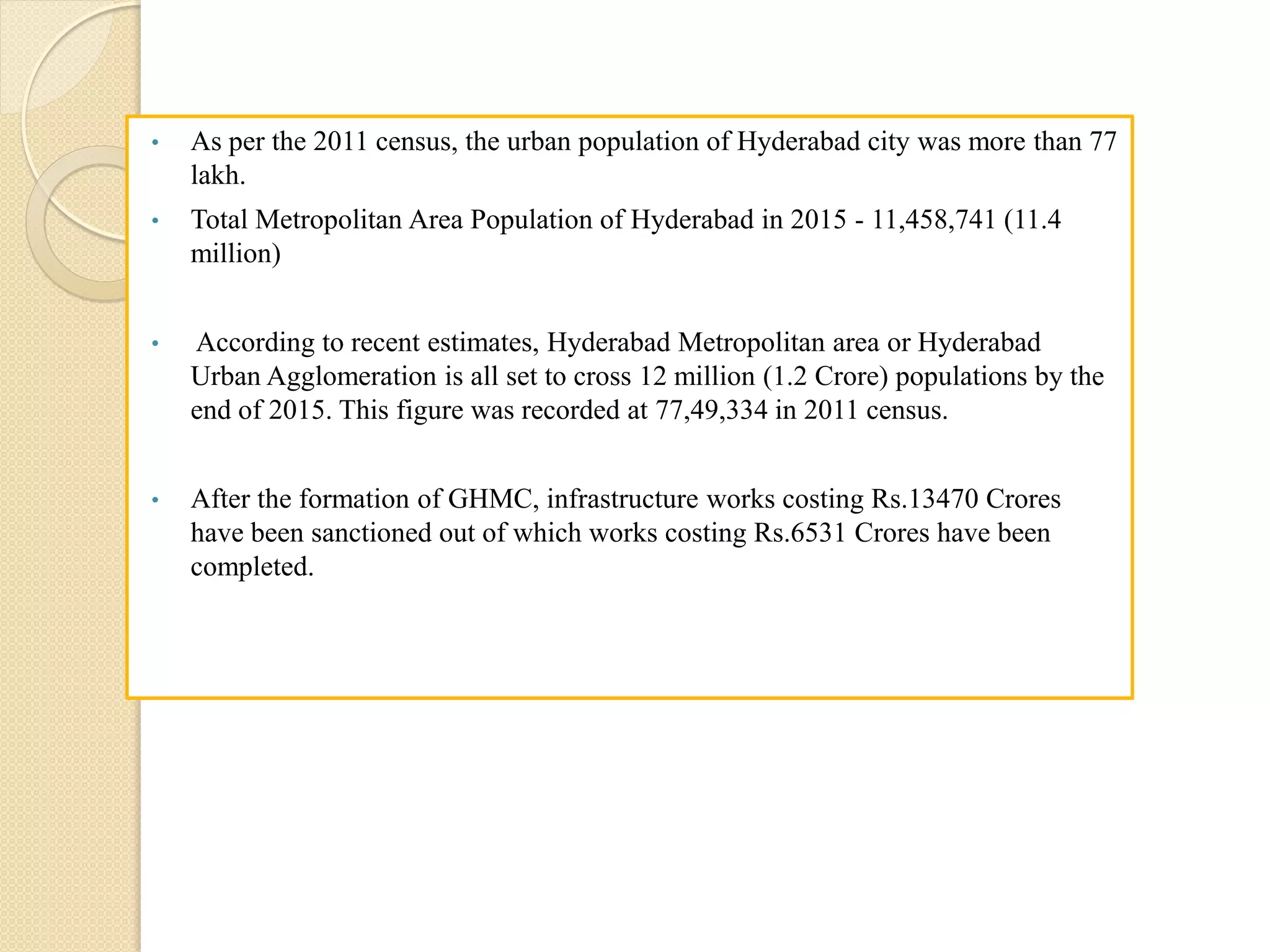 • As per the 2011 census, the urban population of Hyderabad city was more than 77
lakh.
• Total Metropolitan Area Population of Hyderabad in 2015 - 11,458,741 (11.4
million)
• According to recent estimates, Hyderabad Metropolitan area or Hyderabad
Urban Agglomeration is all set to cross 12 million (1.2 Crore) populations by the
end of 2015. This figure was recorded at 77,49,334 in 2011 census.
• After the formation of GHMC, infrastructure works costing Rs.13470 Crores
have been sanctioned out of which works costing Rs.6531 Crores have been
completed.
 
