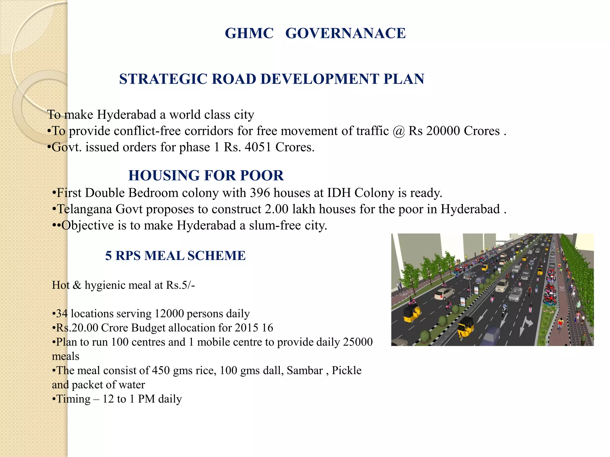 GHMC GOVERNANACE
STRATEGIC ROAD DEVELOPMENT PLAN
To make Hyderabad a world class city
•To provide conflict-free corridors for free movement of traffic @ Rs 20000 Crores .
•Govt. issued orders for phase 1 Rs. 4051 Crores.
HOUSING FOR POOR
•First Double Bedroom colony with 396 houses at IDH Colony is ready.
•Telangana Govt proposes to construct 2.00 lakh houses for the poor in Hyderabad .
••Objective is to make Hyderabad a slum-free city.
5 RPS MEAL SCHEME
Hot & hygienic meal at Rs.5/-
•34 locations serving 12000 persons daily
•Rs.20.00 Crore Budget allocation for 2015 16
•Plan to run 100 centres and 1 mobile centre to provide daily 25000
meals
•The meal consist of 450 gms rice, 100 gms dall, Sambar , Pickle
and packet of water
•Timing – 12 to 1 PM daily
 